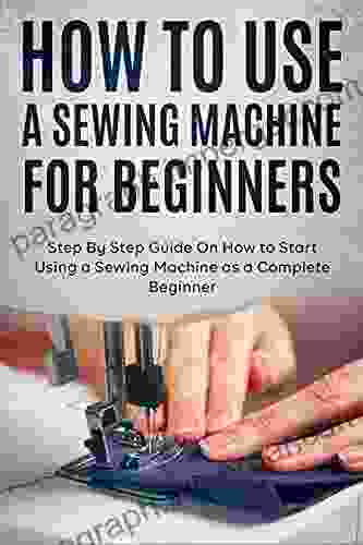 How To Use A Sewing Machine For Beginners: Step By Step Guide On How To Start Using A Sewing Machine As A Complete Beginner