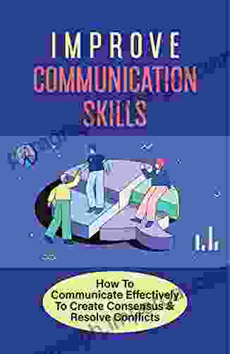 Improve Communication Skills: How To Communicate Effectively To Create Consensus Resolve Conflicts: Listening Skills