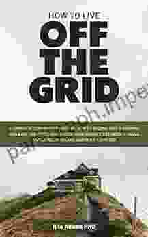 HOW TO LIVE OFF THE GRID: A Complete Step By Step Guide On How To Become Self Sufficient While Off The Grid Harvest Water Rear Animals Establish A Small And Large Farm Land Build A Shelter