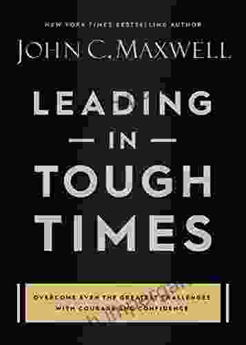 Leading In Tough Times: Overcome Even The Greatest Challenges With Courage And Confidence