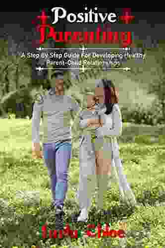 Positive Parenting: A Step By Step Guide For Developing Healthy Parent Child Relationships