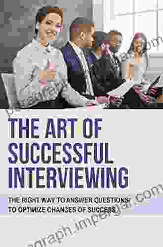 The Art Of Successfuk Interviewing: The Right Way To Answer Questions To Optimize Chances Of Success