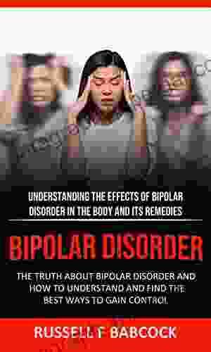 Bipolar Disorder: The Truth About Bipolar Disorder And How To Understand And Find The Best Ways To Gain Control (Understanding The Effects Of Bipolar Disorder In The Body And Its Remedies)