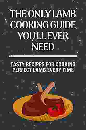 The Only Lamb Cooking Guide You Ll Ever Need: Tasty Recipes For Cooking Perfect Lamb Every Time: Tips For Cooking Lamb