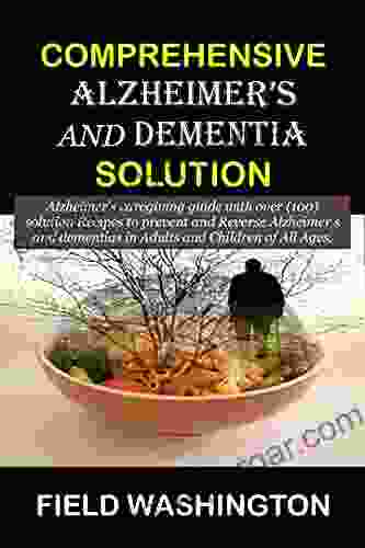 COMPREHENSIVE ALZHEIMER S AND DEMENTIA SOLUTION: Alzheimer S Caregiver Guide With Over (100) Solution Recipes To Prevent And Reverse Alzheimer S And Dementia In Adults And Children Of All Ages